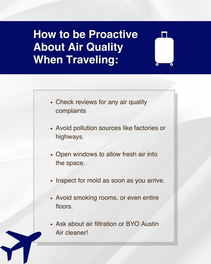 A list of how to be proactive about air quality when traveling. The tips include: checking reviews to see if there are any complaints about air quality, avoiding outdoor pollution sources like factories or highways, opening windows to allow fresh air into the space, inspecting for mold as soon as you arrive, avoiding smoking rooms (or even entire floors), and asking about air filtration or BYO Austin Air cleaner!
