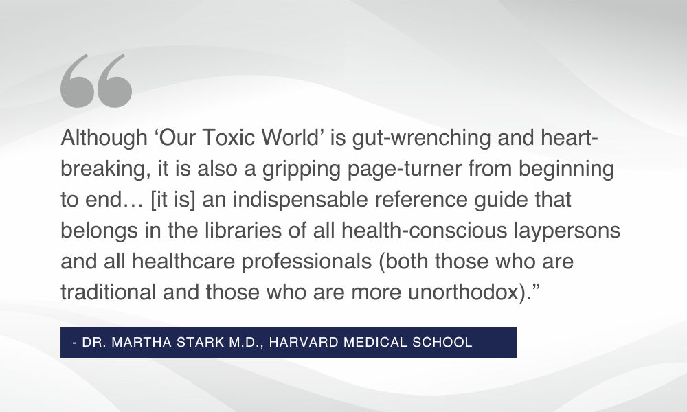 The quote: “Although ‘Our Toxic World’ [by Dr. Doris J. Rapp] is gut-wrenching and heart-breaking, it is also a gripping page-turner from beginning to end… [it is] an indispensable reference guide that belongs in the libraries of all health-conscious laypersons and all healthcare professionals (both those who are traditional and those who are more unorthodox).” from Dr. Martha Stark M.D., Harvard Medical School