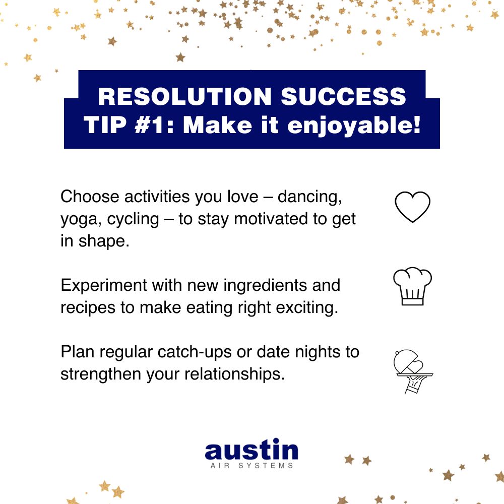 Infographic with “RESOLUTION SUCCESS TIP #1: Make it enjoyable!” The text is on a white background with gold stars at the top of the page and a few more stars at the bottom. The recommendations include: “Choose activities you love – dancing, yoga, cycling – to stay motivated to get in shape. (With a graphic of a heart to the right.) Experiment with new ingredients and recipes to make eating right exciting. (With a line drawing of a chef’s hat next to it.), Plan regular catch-ups or date nights to strengthen your relationships. (With a line drawing of a hand holding a serving platter with a heart on it.) The words: “Austin Air Systems,” are in the bottom center in royal blue and gray.