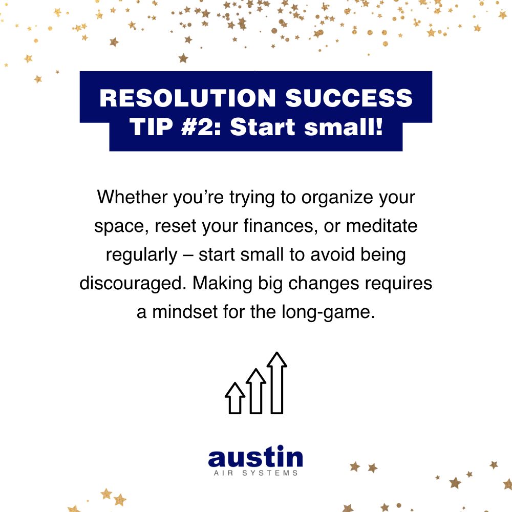 Infographic with “RESOLUTION SUCCESS TIP #2: Start small!” The text is on a white background with gold stars at the top of the page and a few more stars at the bottom. The recommendation states: “Whether you’re trying to organize your space, reset your finances,or meditate regularly – start small to avoid being discouraged. Making big changes requires a mindset for the long-game.” Below the text is an image of three arrows, side by side, growing in height from left to right. The words: “Austin Air Systems,” are in the bottom center in royal blue and gray.