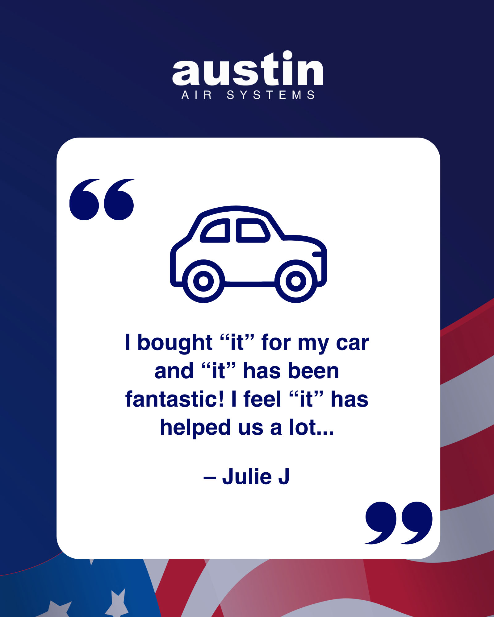 A slide with a royal blue background and an American flag drawing in the bottom portion, with the stars visible in the left bottom corner. The words: Austin Air Systems are at the center top in white. There is a quote from a customer named Julie J.: “I bought ‘it’ for my car and ‘it’ has been fantastic! I feel ‘it’ has helped us a lot…” The text is royal blue on a white rectangle over the blue background. There is a blue line drawing of a car above the quote.