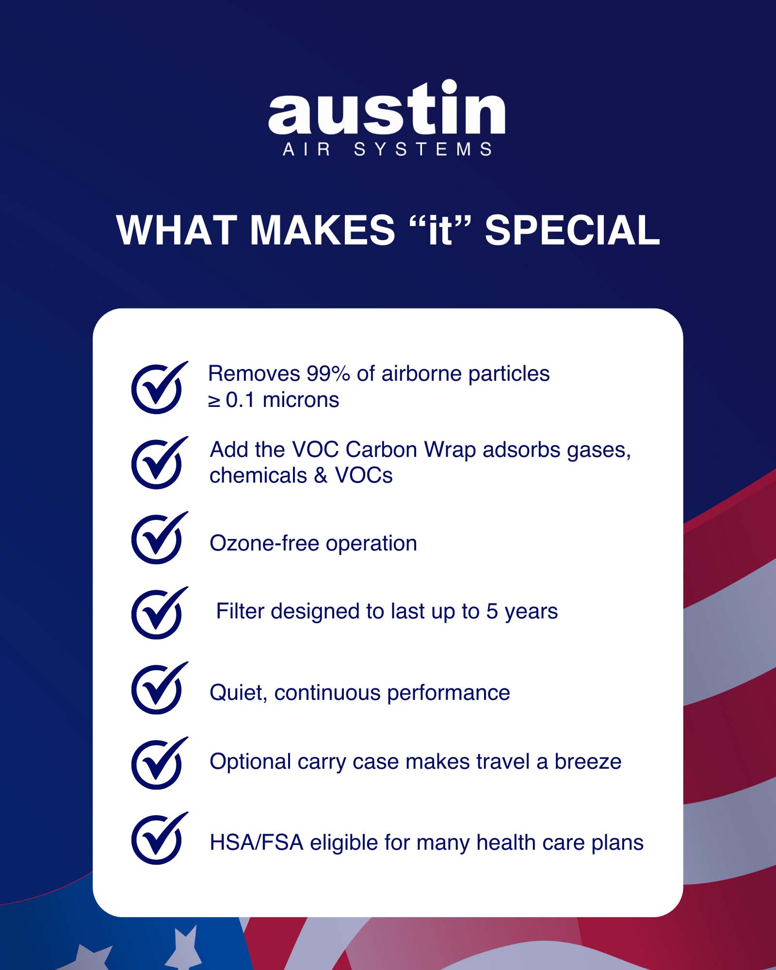 A slide with a royal blue background and an American flag drawing in the bottom portion, with the stars visible in the left bottom corner. The words: Austin Air Systems are at the center top in white. Most of the text is on a white rectangle, it is blue and says: “Here’s what makes ‘it’ special: Removes 99% of airborne particles ≥ 0.1 microns, Add the VOC Carbon Wrap adsorbs gases, chemicals & VOCs, Ozone-free operation, Filter designed to last up to 5 years, Quiet, continuous performance, Optional carry case makes travel a breeze, and HSA/FSA eligible for many health care plans.
