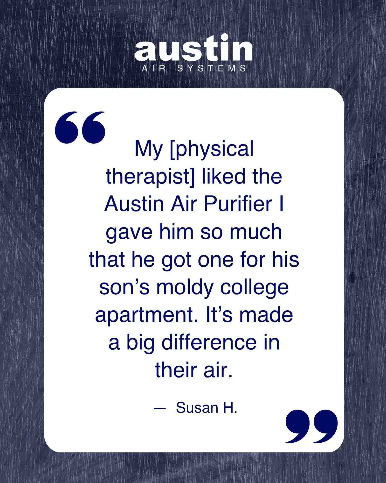 A graphic highlighting one of the quotes from an Austin Air customer: “My [physical therapist] liked the Austin Air Purifier I gave him so much that he got one for his son’s moldy college apartment…”