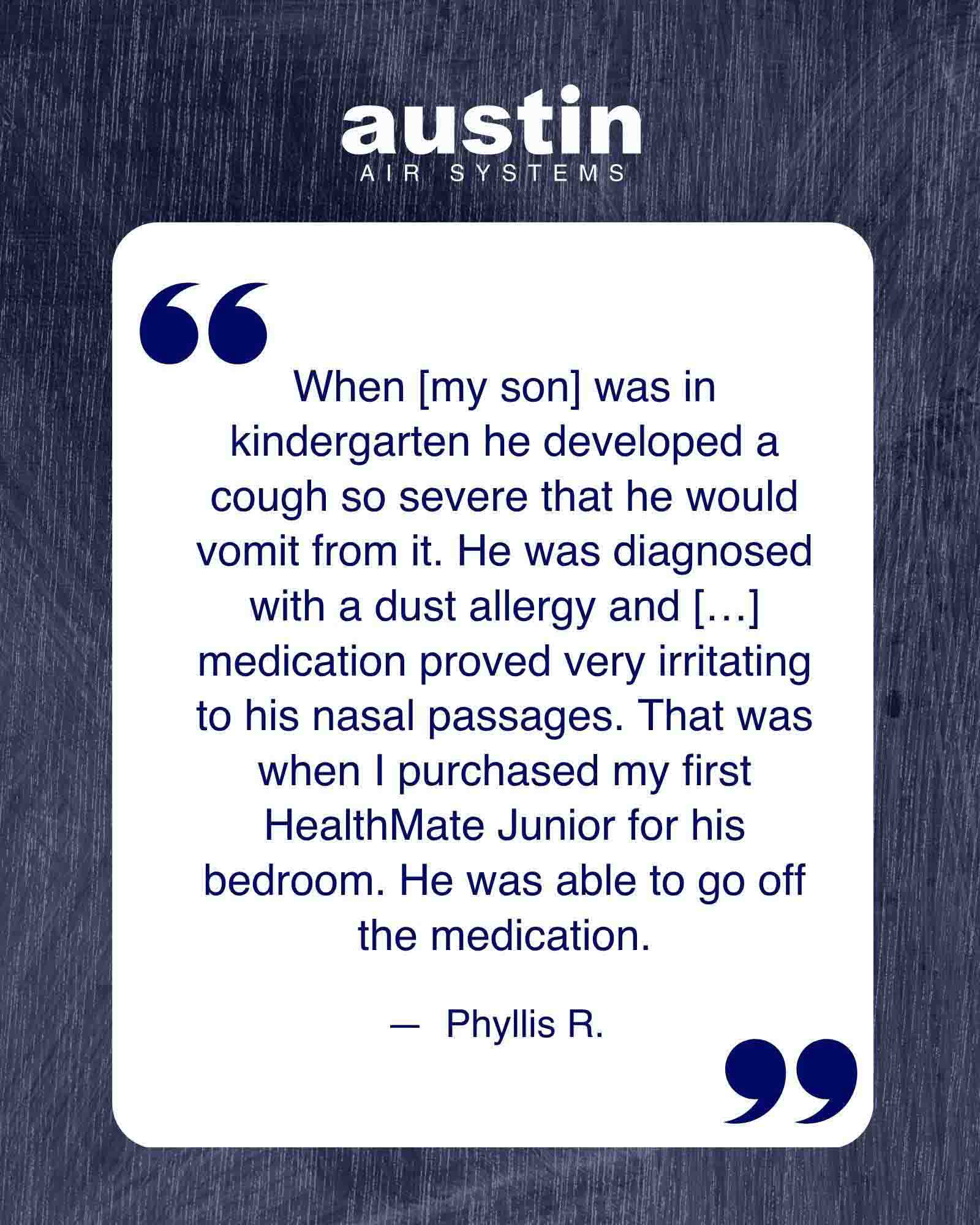 A graphic highlighting one of the quotes from an Austin Air customer about how her son struggled with asthma and the meds but the HealthMate Junior helped his asthma so much, he could go off the medication.